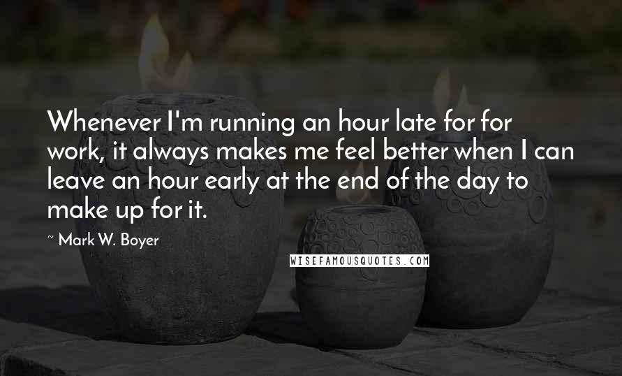 Mark W. Boyer Quotes: Whenever I'm running an hour late for for work, it always makes me feel better when I can leave an hour early at the end of the day to make up for it.