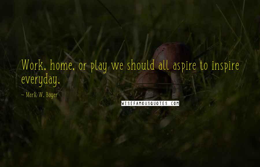 Mark W. Boyer Quotes: Work, home, or play we should all aspire to inspire everyday.