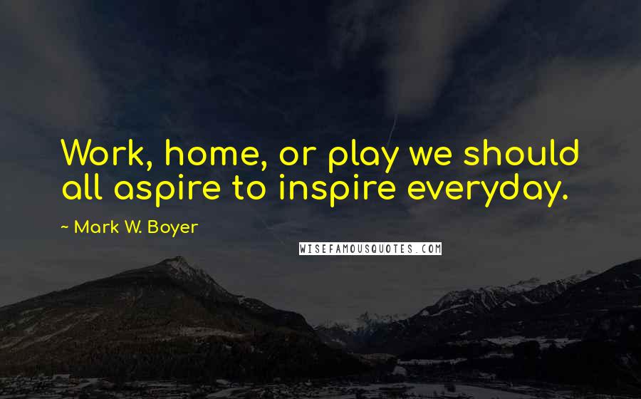 Mark W. Boyer Quotes: Work, home, or play we should all aspire to inspire everyday.