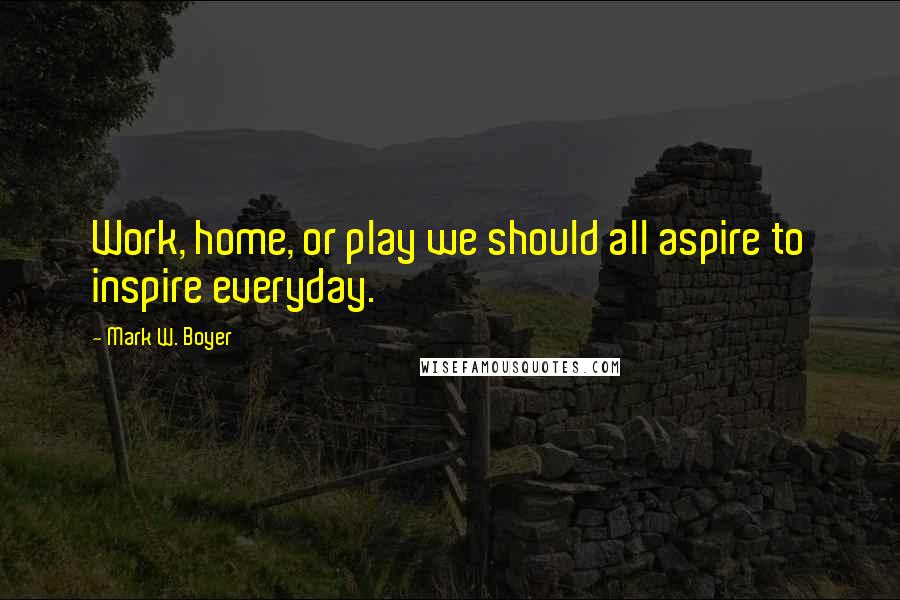 Mark W. Boyer Quotes: Work, home, or play we should all aspire to inspire everyday.