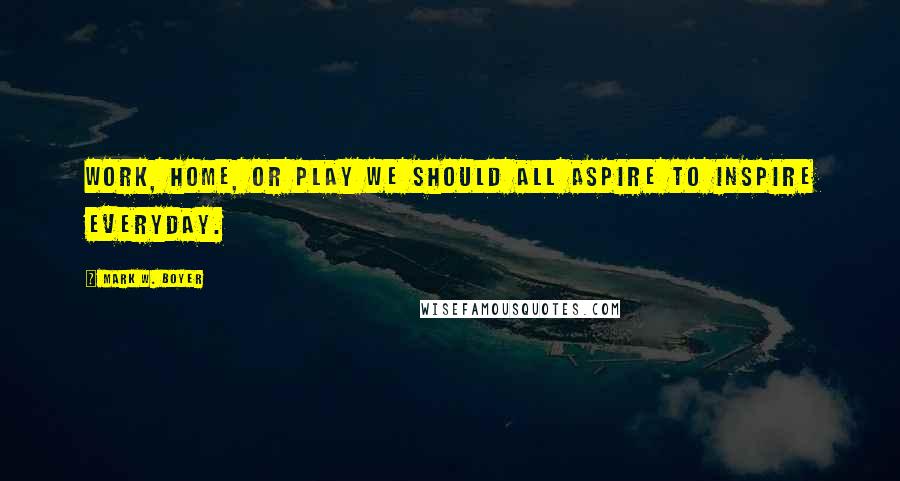 Mark W. Boyer Quotes: Work, home, or play we should all aspire to inspire everyday.