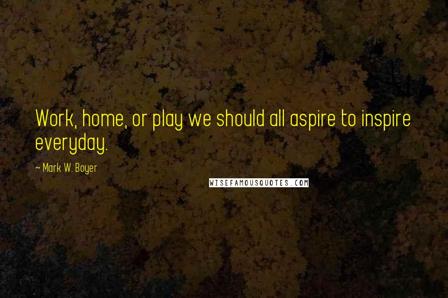 Mark W. Boyer Quotes: Work, home, or play we should all aspire to inspire everyday.