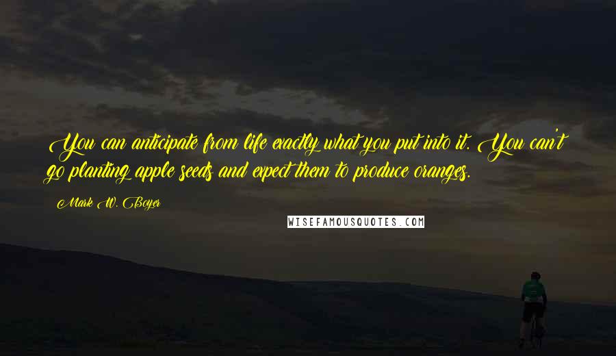 Mark W. Boyer Quotes: You can anticipate from life exactly what you put into it. You can't go planting apple seeds and expect them to produce oranges.