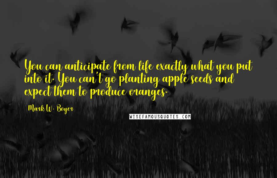 Mark W. Boyer Quotes: You can anticipate from life exactly what you put into it. You can't go planting apple seeds and expect them to produce oranges.