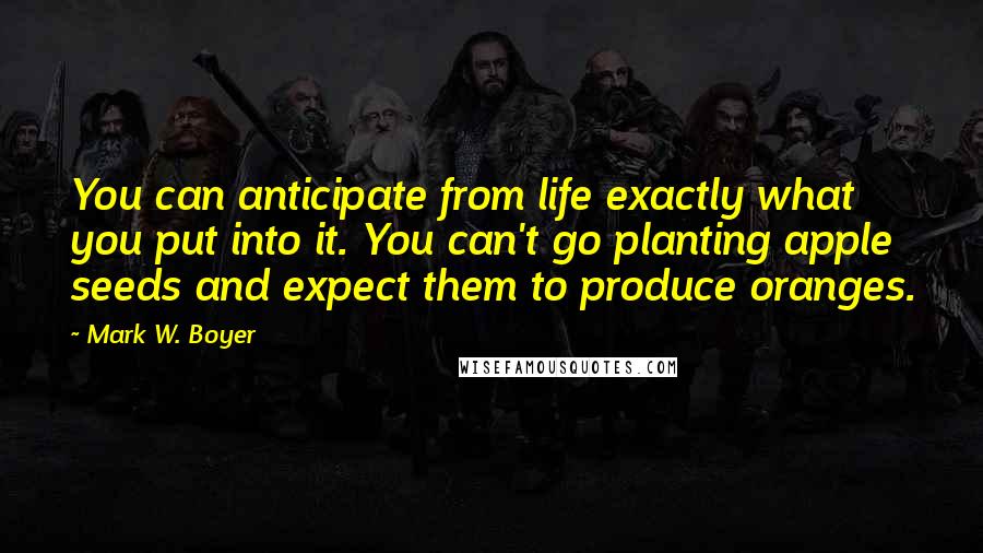 Mark W. Boyer Quotes: You can anticipate from life exactly what you put into it. You can't go planting apple seeds and expect them to produce oranges.