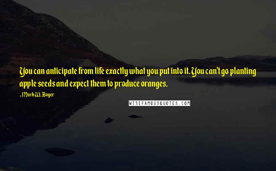 Mark W. Boyer Quotes: You can anticipate from life exactly what you put into it. You can't go planting apple seeds and expect them to produce oranges.