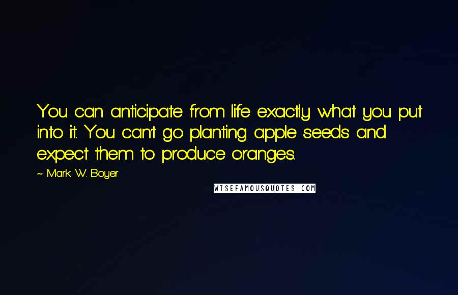 Mark W. Boyer Quotes: You can anticipate from life exactly what you put into it. You can't go planting apple seeds and expect them to produce oranges.