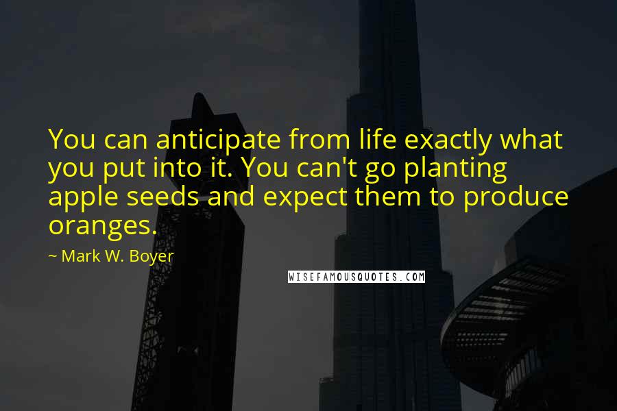 Mark W. Boyer Quotes: You can anticipate from life exactly what you put into it. You can't go planting apple seeds and expect them to produce oranges.
