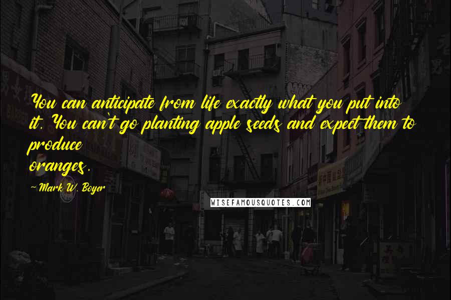 Mark W. Boyer Quotes: You can anticipate from life exactly what you put into it. You can't go planting apple seeds and expect them to produce oranges.