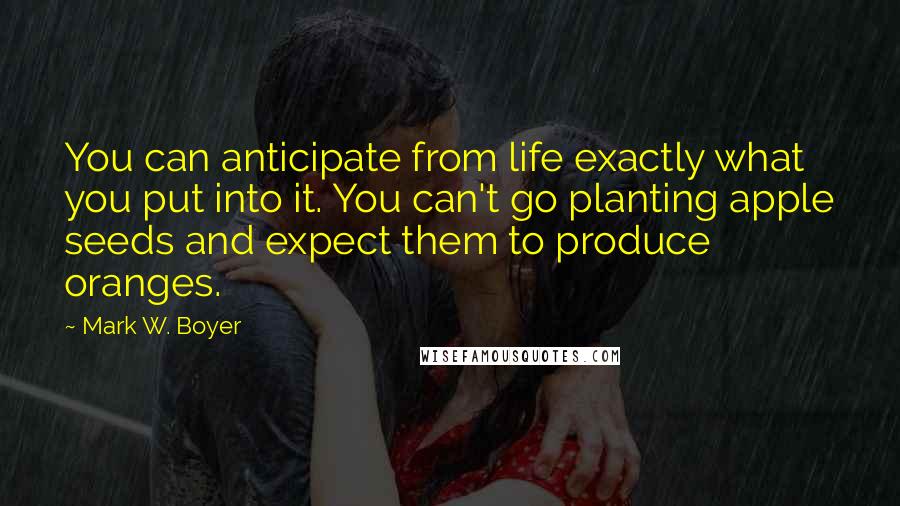 Mark W. Boyer Quotes: You can anticipate from life exactly what you put into it. You can't go planting apple seeds and expect them to produce oranges.