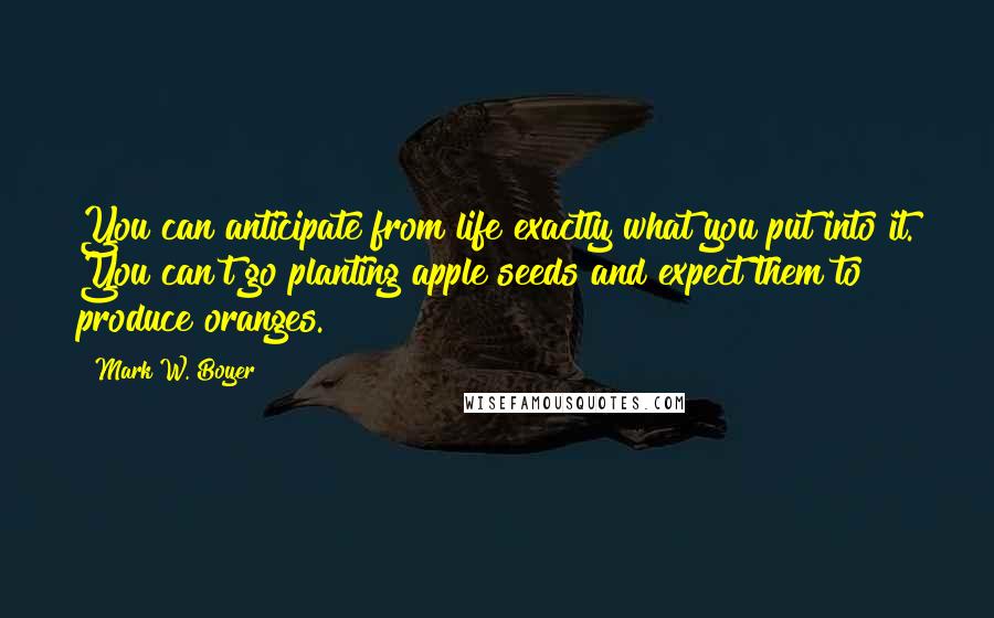 Mark W. Boyer Quotes: You can anticipate from life exactly what you put into it. You can't go planting apple seeds and expect them to produce oranges.