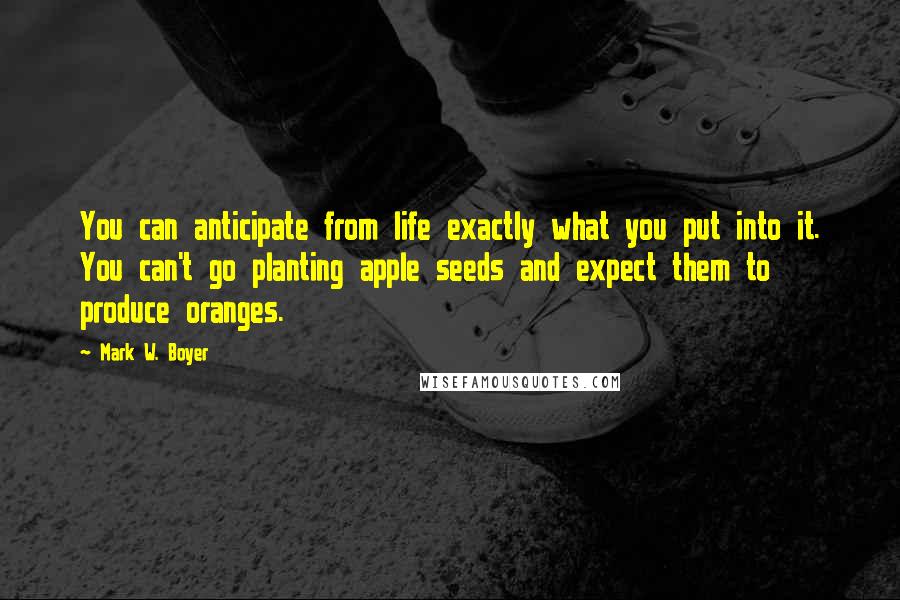 Mark W. Boyer Quotes: You can anticipate from life exactly what you put into it. You can't go planting apple seeds and expect them to produce oranges.