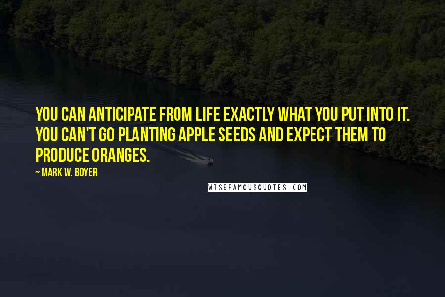 Mark W. Boyer Quotes: You can anticipate from life exactly what you put into it. You can't go planting apple seeds and expect them to produce oranges.