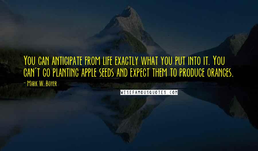 Mark W. Boyer Quotes: You can anticipate from life exactly what you put into it. You can't go planting apple seeds and expect them to produce oranges.