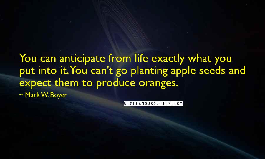 Mark W. Boyer Quotes: You can anticipate from life exactly what you put into it. You can't go planting apple seeds and expect them to produce oranges.