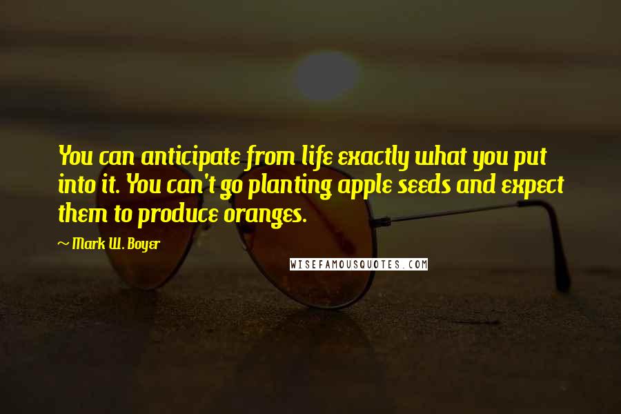 Mark W. Boyer Quotes: You can anticipate from life exactly what you put into it. You can't go planting apple seeds and expect them to produce oranges.