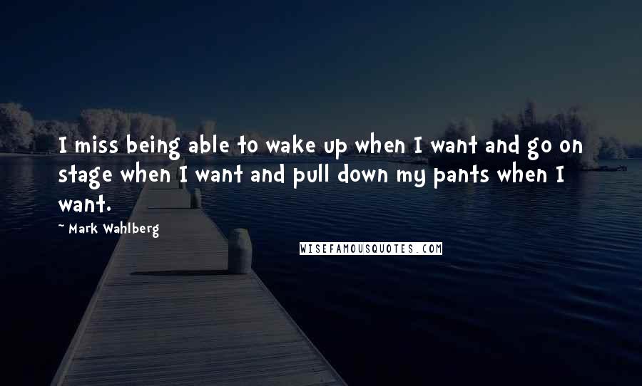 Mark Wahlberg Quotes: I miss being able to wake up when I want and go on stage when I want and pull down my pants when I want.