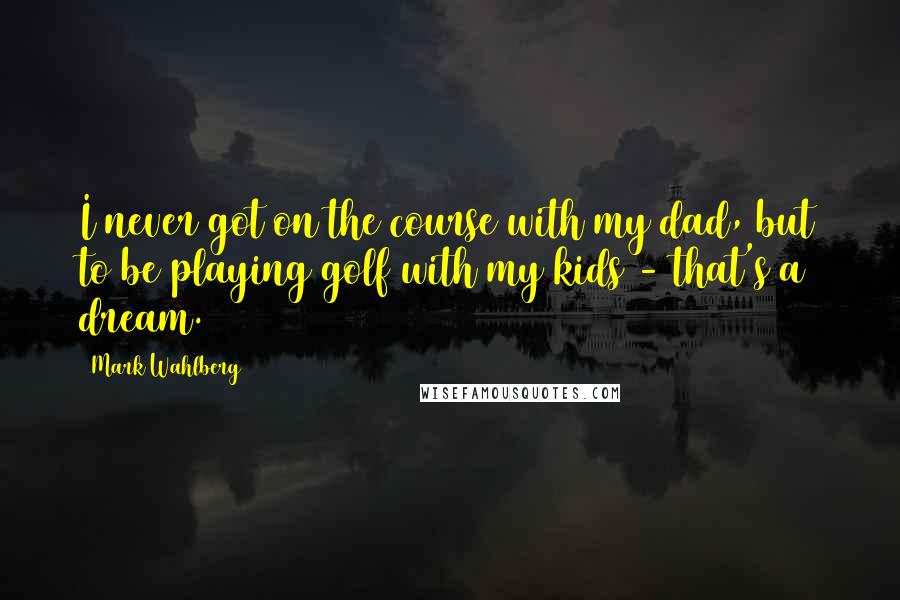 Mark Wahlberg Quotes: I never got on the course with my dad, but to be playing golf with my kids - that's a dream.