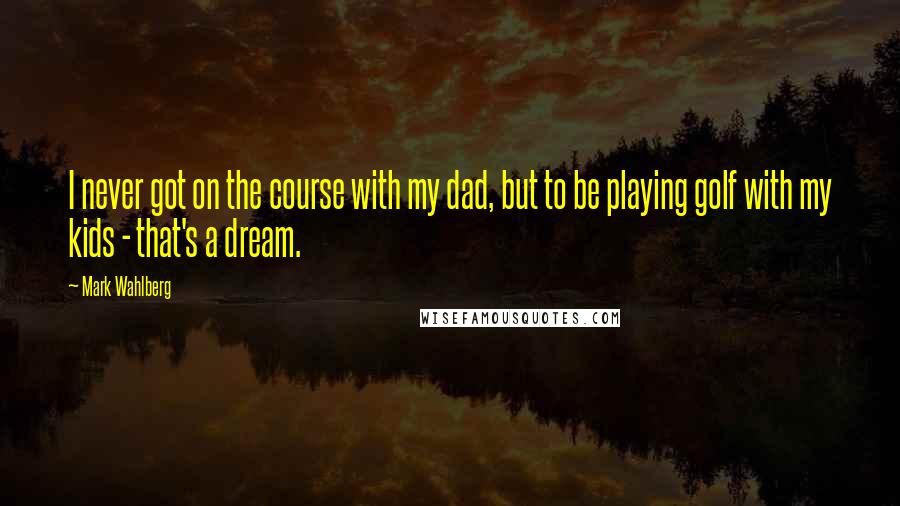 Mark Wahlberg Quotes: I never got on the course with my dad, but to be playing golf with my kids - that's a dream.