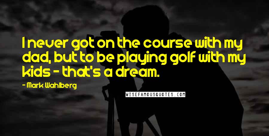 Mark Wahlberg Quotes: I never got on the course with my dad, but to be playing golf with my kids - that's a dream.
