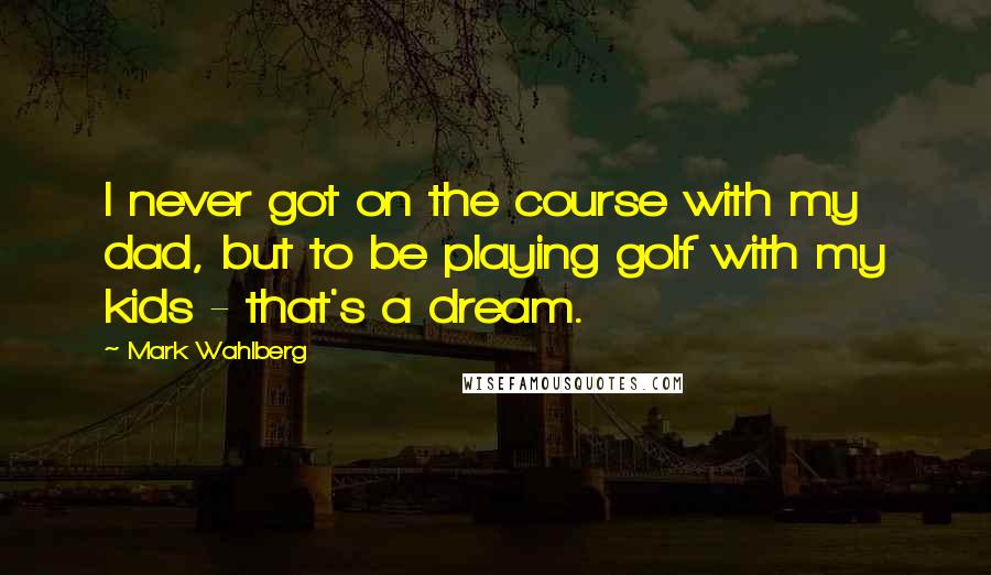 Mark Wahlberg Quotes: I never got on the course with my dad, but to be playing golf with my kids - that's a dream.