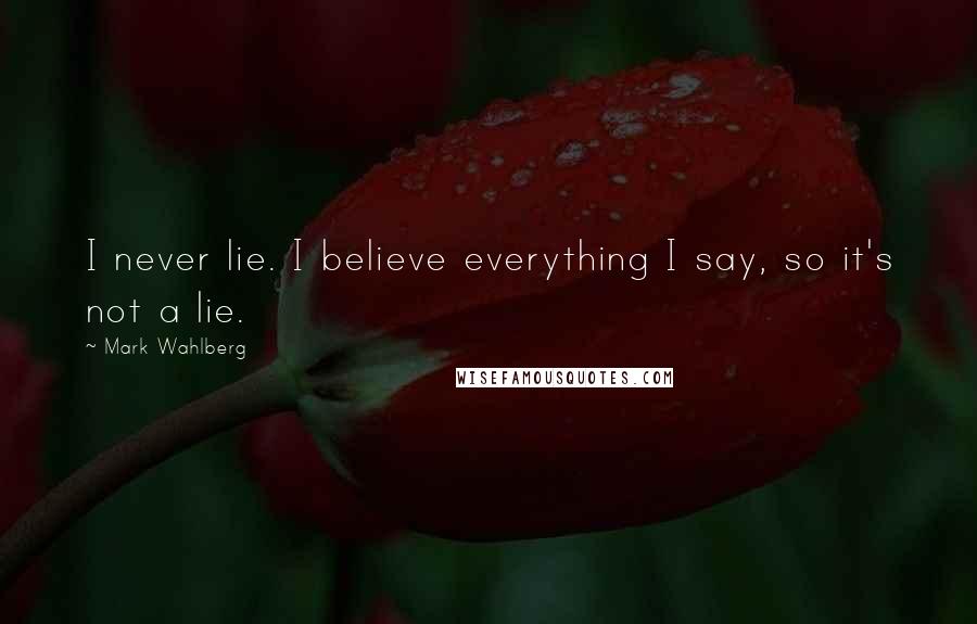 Mark Wahlberg Quotes: I never lie. I believe everything I say, so it's not a lie.