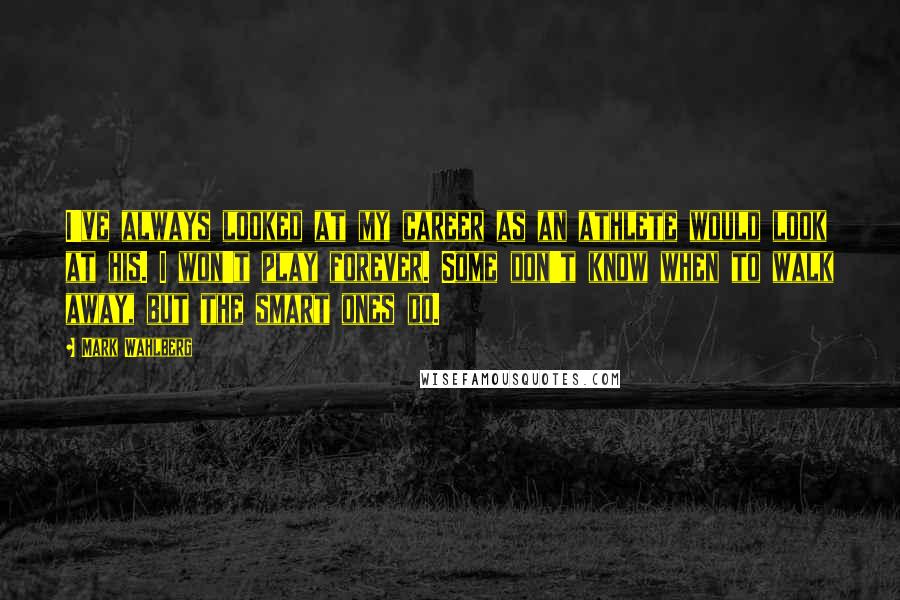 Mark Wahlberg Quotes: I've always looked at my career as an athlete would look at his. I won't play forever. Some don't know when to walk away, but the smart ones do.