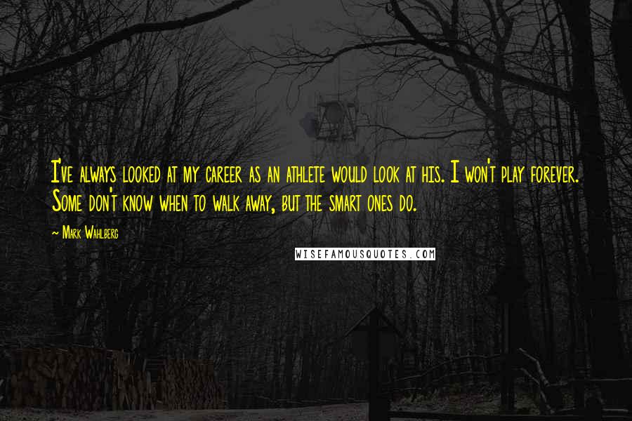 Mark Wahlberg Quotes: I've always looked at my career as an athlete would look at his. I won't play forever. Some don't know when to walk away, but the smart ones do.