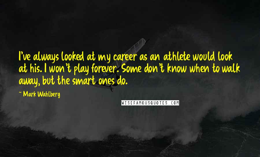 Mark Wahlberg Quotes: I've always looked at my career as an athlete would look at his. I won't play forever. Some don't know when to walk away, but the smart ones do.