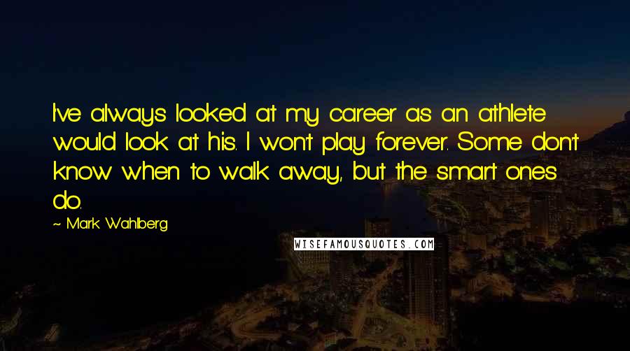 Mark Wahlberg Quotes: I've always looked at my career as an athlete would look at his. I won't play forever. Some don't know when to walk away, but the smart ones do.