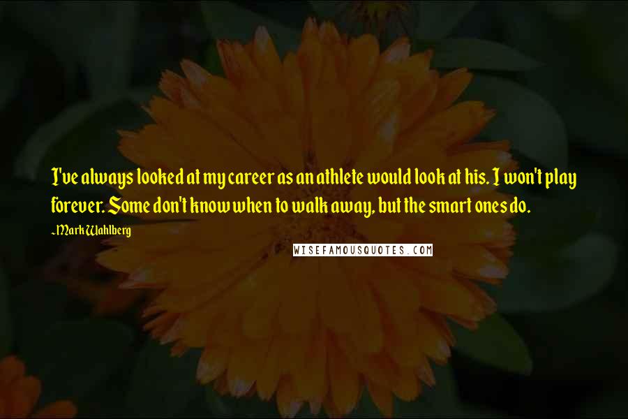 Mark Wahlberg Quotes: I've always looked at my career as an athlete would look at his. I won't play forever. Some don't know when to walk away, but the smart ones do.