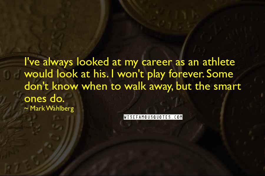 Mark Wahlberg Quotes: I've always looked at my career as an athlete would look at his. I won't play forever. Some don't know when to walk away, but the smart ones do.