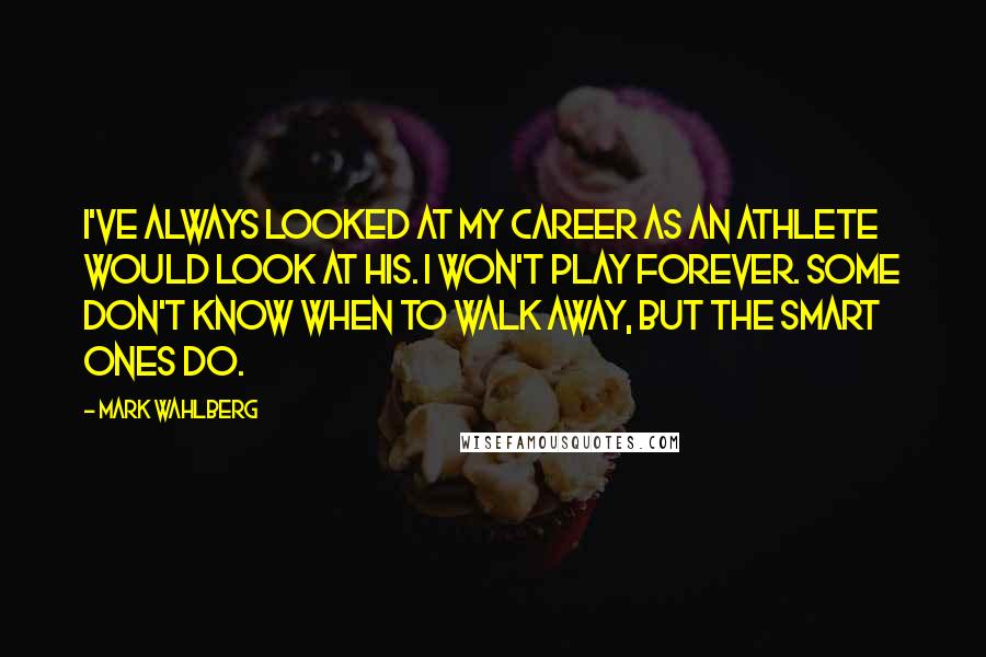 Mark Wahlberg Quotes: I've always looked at my career as an athlete would look at his. I won't play forever. Some don't know when to walk away, but the smart ones do.