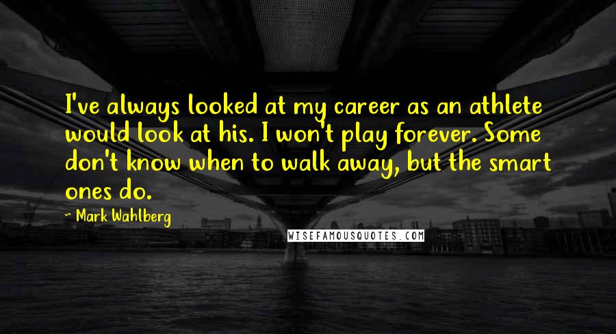 Mark Wahlberg Quotes: I've always looked at my career as an athlete would look at his. I won't play forever. Some don't know when to walk away, but the smart ones do.