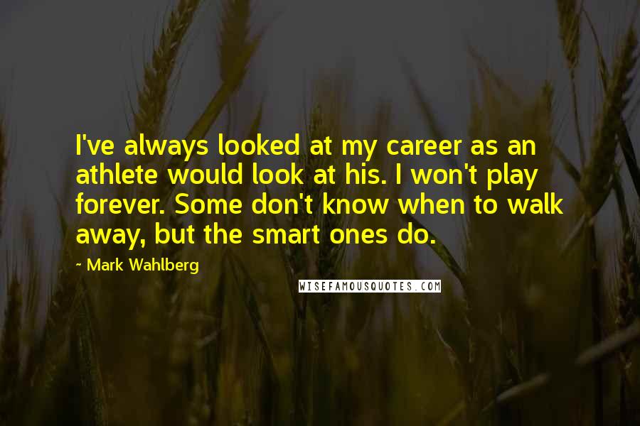 Mark Wahlberg Quotes: I've always looked at my career as an athlete would look at his. I won't play forever. Some don't know when to walk away, but the smart ones do.