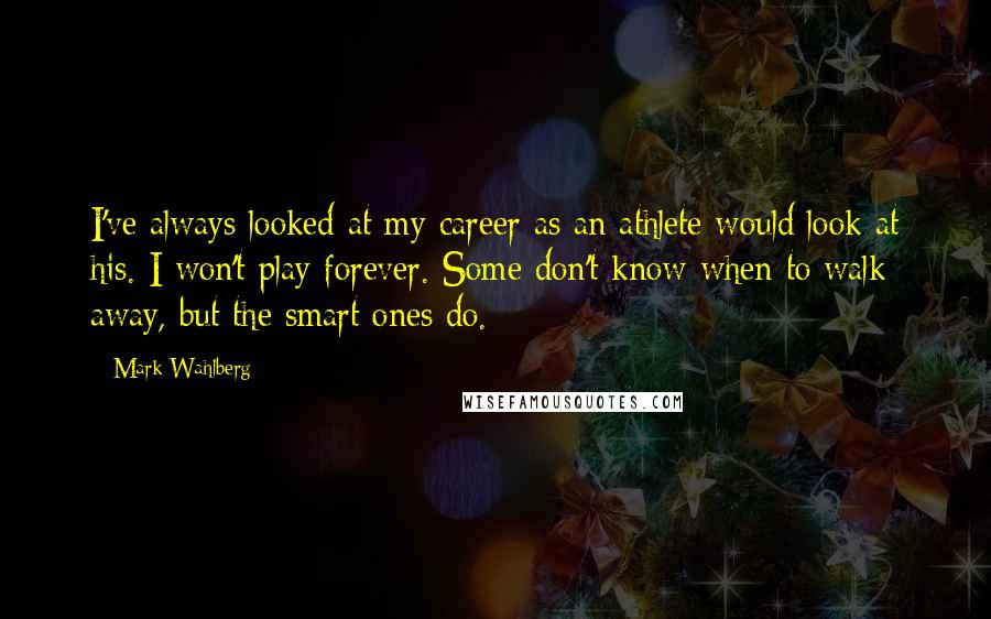 Mark Wahlberg Quotes: I've always looked at my career as an athlete would look at his. I won't play forever. Some don't know when to walk away, but the smart ones do.