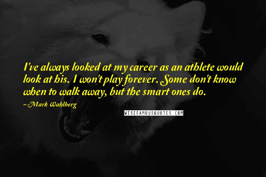Mark Wahlberg Quotes: I've always looked at my career as an athlete would look at his. I won't play forever. Some don't know when to walk away, but the smart ones do.