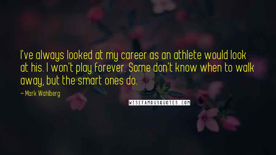 Mark Wahlberg Quotes: I've always looked at my career as an athlete would look at his. I won't play forever. Some don't know when to walk away, but the smart ones do.