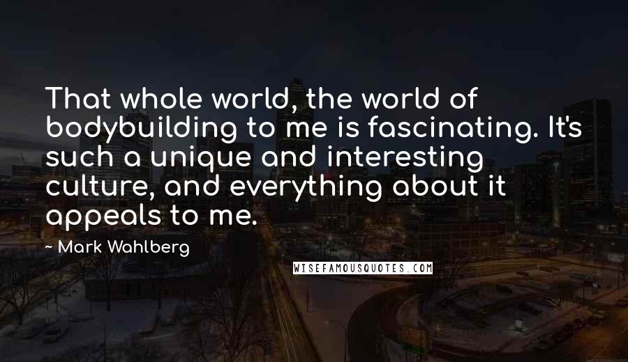 Mark Wahlberg Quotes: That whole world, the world of bodybuilding to me is fascinating. It's such a unique and interesting culture, and everything about it appeals to me.