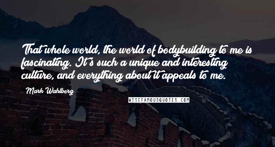 Mark Wahlberg Quotes: That whole world, the world of bodybuilding to me is fascinating. It's such a unique and interesting culture, and everything about it appeals to me.