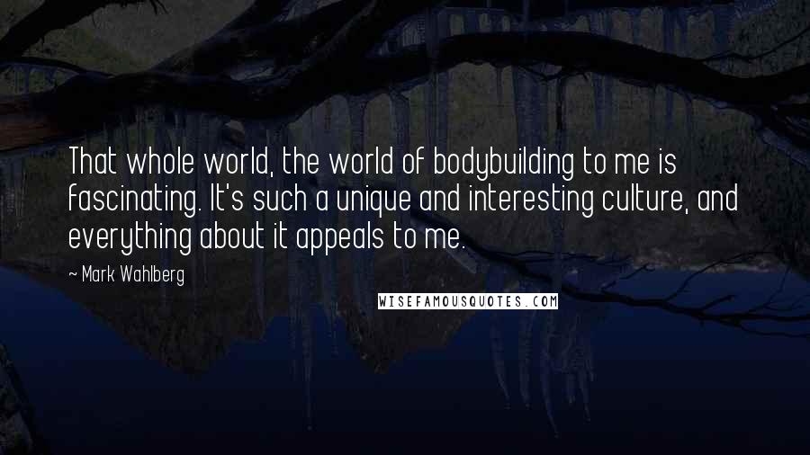 Mark Wahlberg Quotes: That whole world, the world of bodybuilding to me is fascinating. It's such a unique and interesting culture, and everything about it appeals to me.