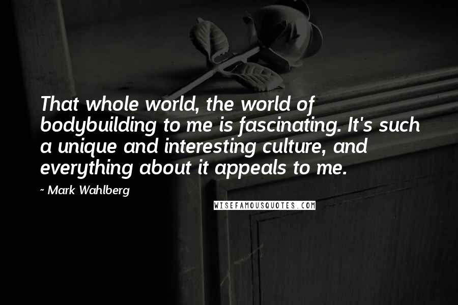 Mark Wahlberg Quotes: That whole world, the world of bodybuilding to me is fascinating. It's such a unique and interesting culture, and everything about it appeals to me.