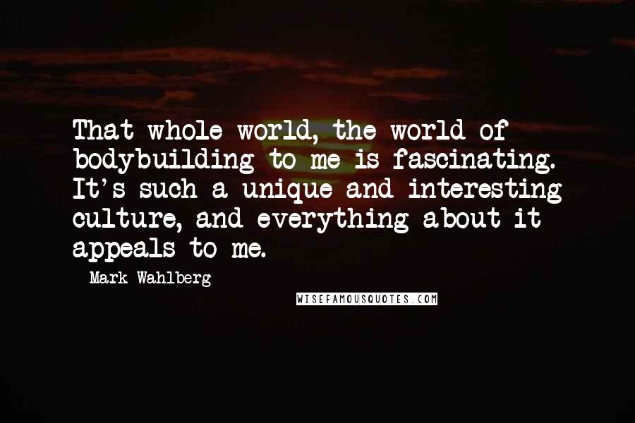 Mark Wahlberg Quotes: That whole world, the world of bodybuilding to me is fascinating. It's such a unique and interesting culture, and everything about it appeals to me.