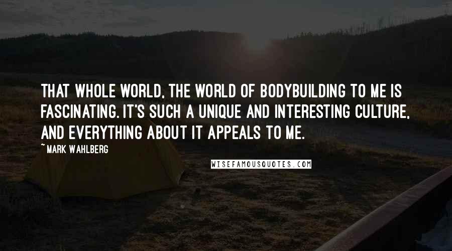 Mark Wahlberg Quotes: That whole world, the world of bodybuilding to me is fascinating. It's such a unique and interesting culture, and everything about it appeals to me.