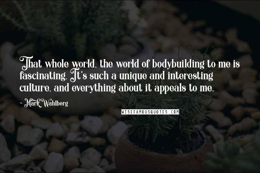 Mark Wahlberg Quotes: That whole world, the world of bodybuilding to me is fascinating. It's such a unique and interesting culture, and everything about it appeals to me.