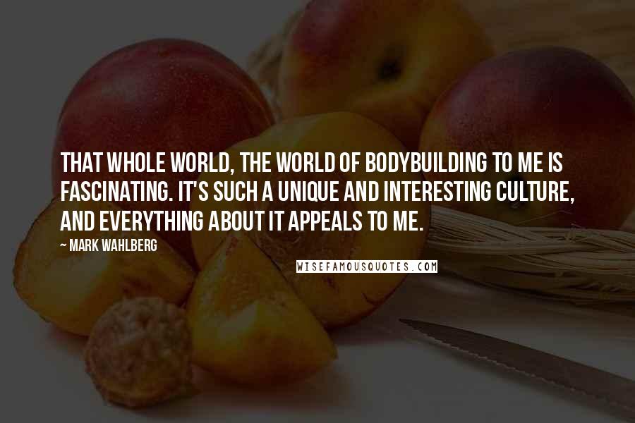 Mark Wahlberg Quotes: That whole world, the world of bodybuilding to me is fascinating. It's such a unique and interesting culture, and everything about it appeals to me.