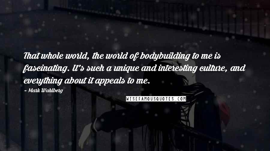 Mark Wahlberg Quotes: That whole world, the world of bodybuilding to me is fascinating. It's such a unique and interesting culture, and everything about it appeals to me.