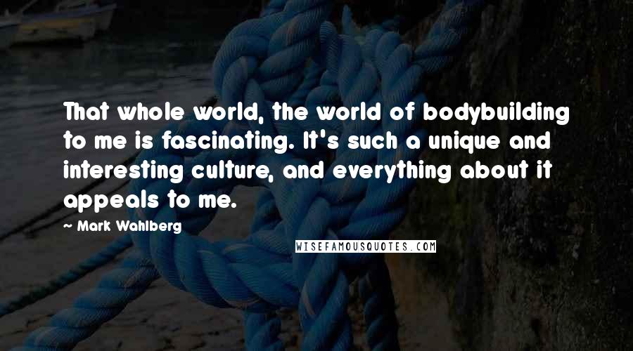 Mark Wahlberg Quotes: That whole world, the world of bodybuilding to me is fascinating. It's such a unique and interesting culture, and everything about it appeals to me.