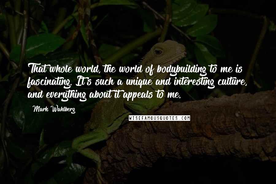 Mark Wahlberg Quotes: That whole world, the world of bodybuilding to me is fascinating. It's such a unique and interesting culture, and everything about it appeals to me.