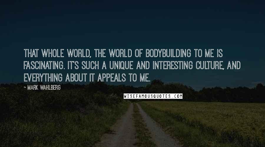 Mark Wahlberg Quotes: That whole world, the world of bodybuilding to me is fascinating. It's such a unique and interesting culture, and everything about it appeals to me.